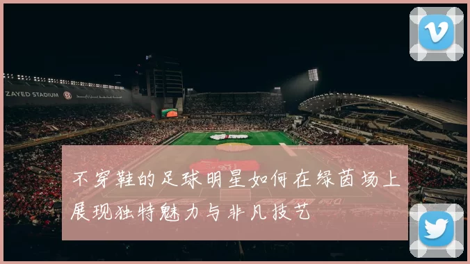不穿鞋的足球明星如何在绿茵场上展现独特魅力与非凡技艺