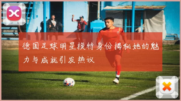 德国足球明星模特身份揭秘她的魅力与成就引发热议