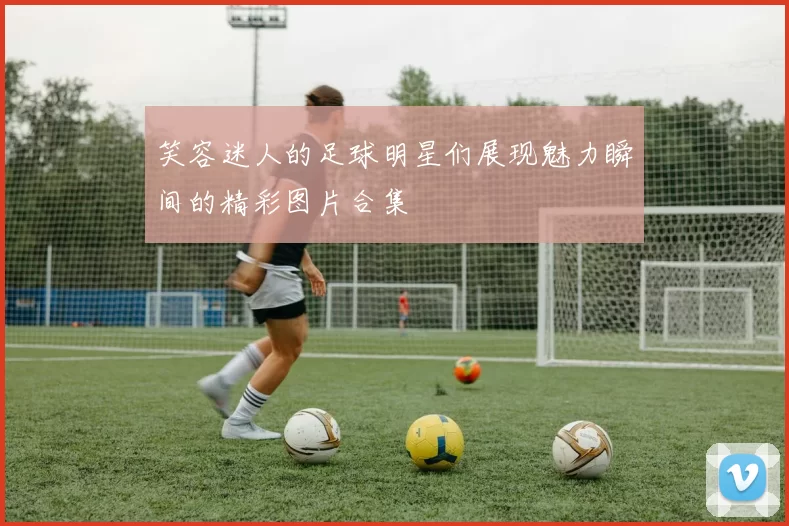 笑容迷人的足球明星们展现魅力瞬间的精彩图片合集