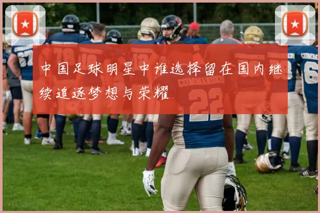 中国足球明星中谁选择留在国内继续追逐梦想与荣耀