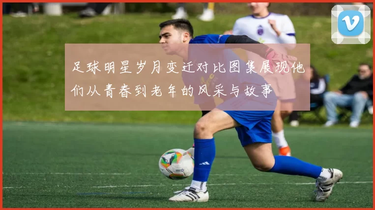 足球明星岁月变迁对比图集展现他们从青春到老年的风采与故事