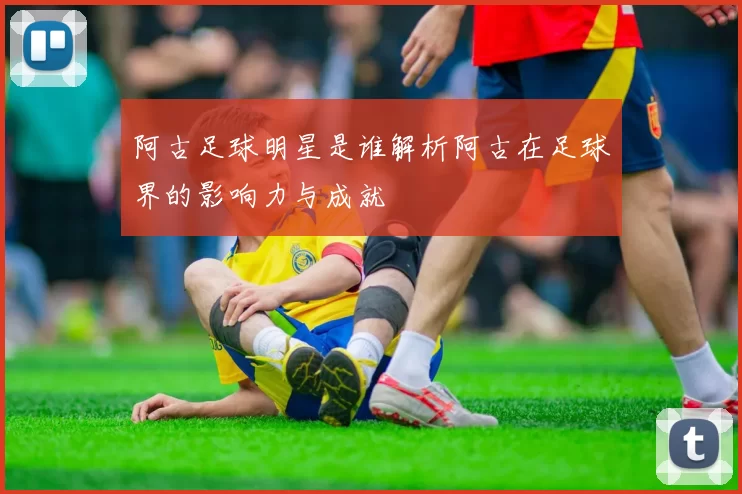 阿古足球明星是谁解析阿古在足球界的影响力与成就