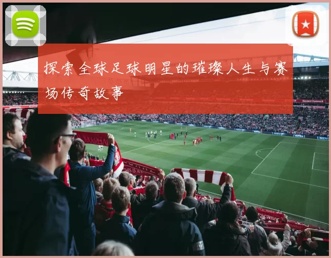 探索全球足球明星的璀璨人生与赛场传奇故事