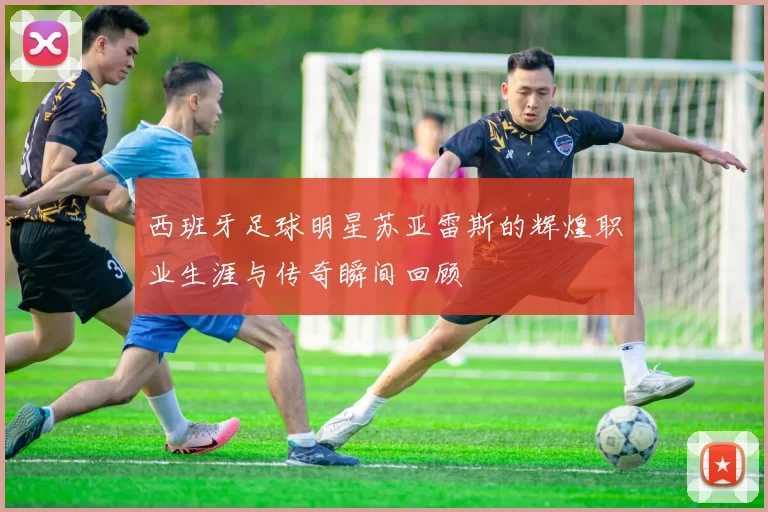 西班牙足球明星苏亚雷斯的辉煌职业生涯与传奇瞬间回顾