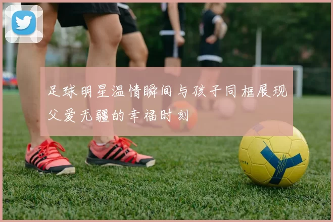 足球明星温情瞬间与孩子同框展现父爱无疆的幸福时刻