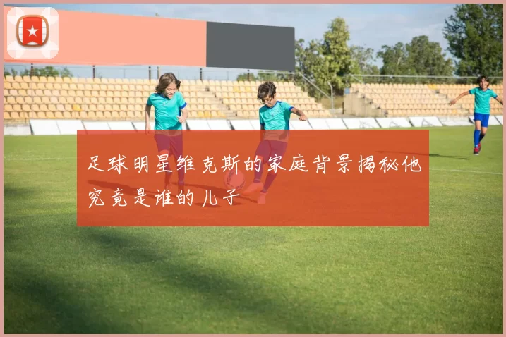 足球明星维克斯的家庭背景揭秘他究竟是谁的儿子