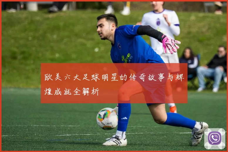 欧美六大足球明星的传奇故事与辉煌成就全解析