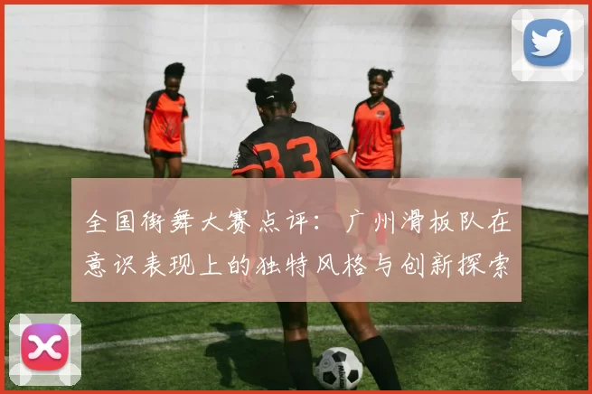 全国街舞大赛点评：广州滑板队在意识表现上的独特风格与创新探索