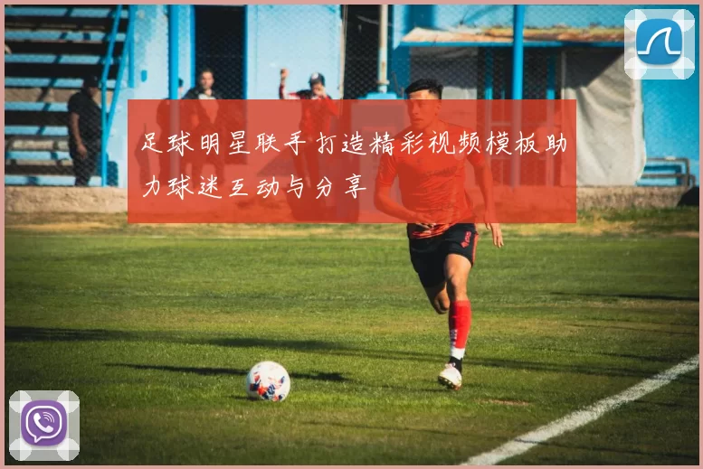 足球明星联手打造精彩视频模板助力球迷互动与分享