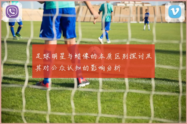 足球明星与蜡像的本质区别探讨及其对公众认知的影响分析