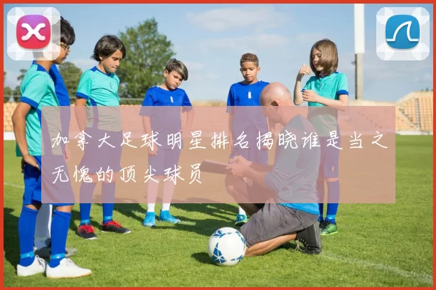 加拿大足球明星排名揭晓谁是当之无愧的顶尖球员