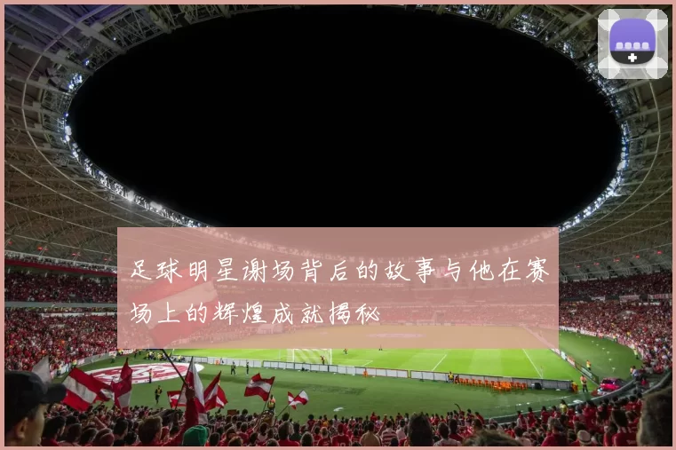 足球明星谢场背后的故事与他在赛场上的辉煌成就揭秘
