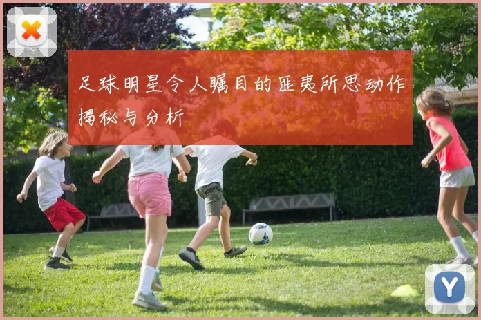 足球明星令人瞩目的匪夷所思动作揭秘与分析