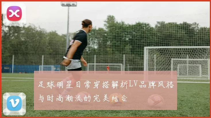 足球明星日常穿搭解析LV品牌风格与时尚潮流的完美结合