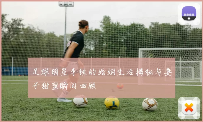 足球明星李铁的婚姻生活揭秘与妻子甜蜜瞬间回顾